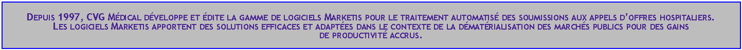 Zone de Texte: Depuis 1997, CVG Mdical dveloppe et dite la gamme de logiciels Marketis pour le traitement automatis des soumissions aux appels doffres hospitaliers.Les logiciels Marketis apportent des solutions efficaces et adaptes dans le contexte de la dmatrialisation des marchs publics pour des gains 
de productivit accrus.